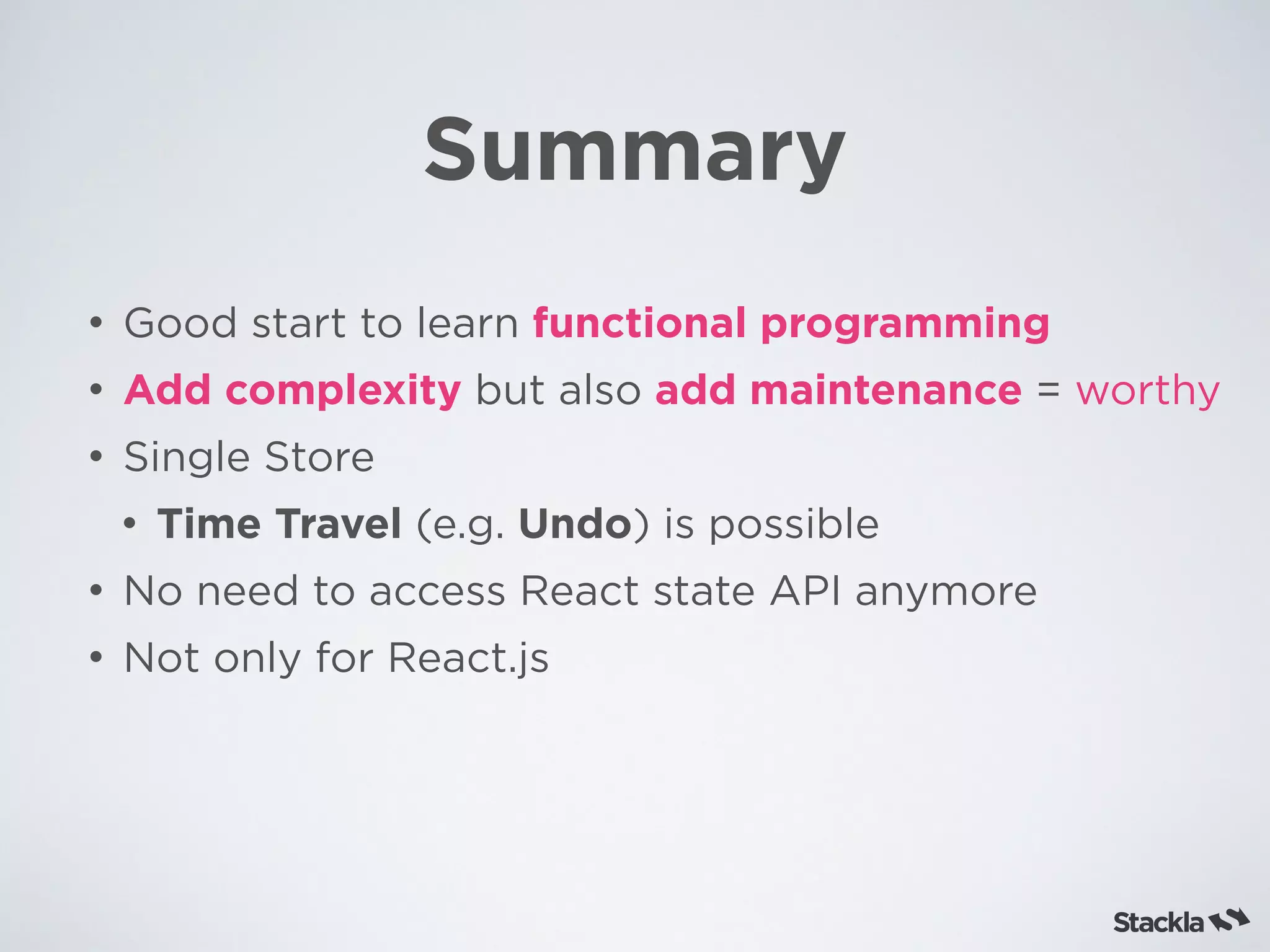 Summary
• Good start to learn functional programming
• Add complexity but also add maintenance = worthy
• Single Store
• Time Travel (e.g. Undo) is possible
• No need to access React state API anymore
• Not only for React.js
 