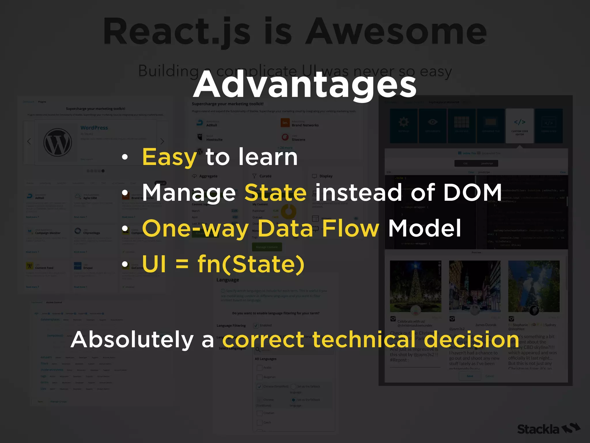 Building a complicate UI was never so easy
React.js is Awesome
• Easy to learn
• Manage State instead of DOM
• One-way Data Flow Model
• UI = fn(State)
Advantages
Absolutely a correct technical decision
 