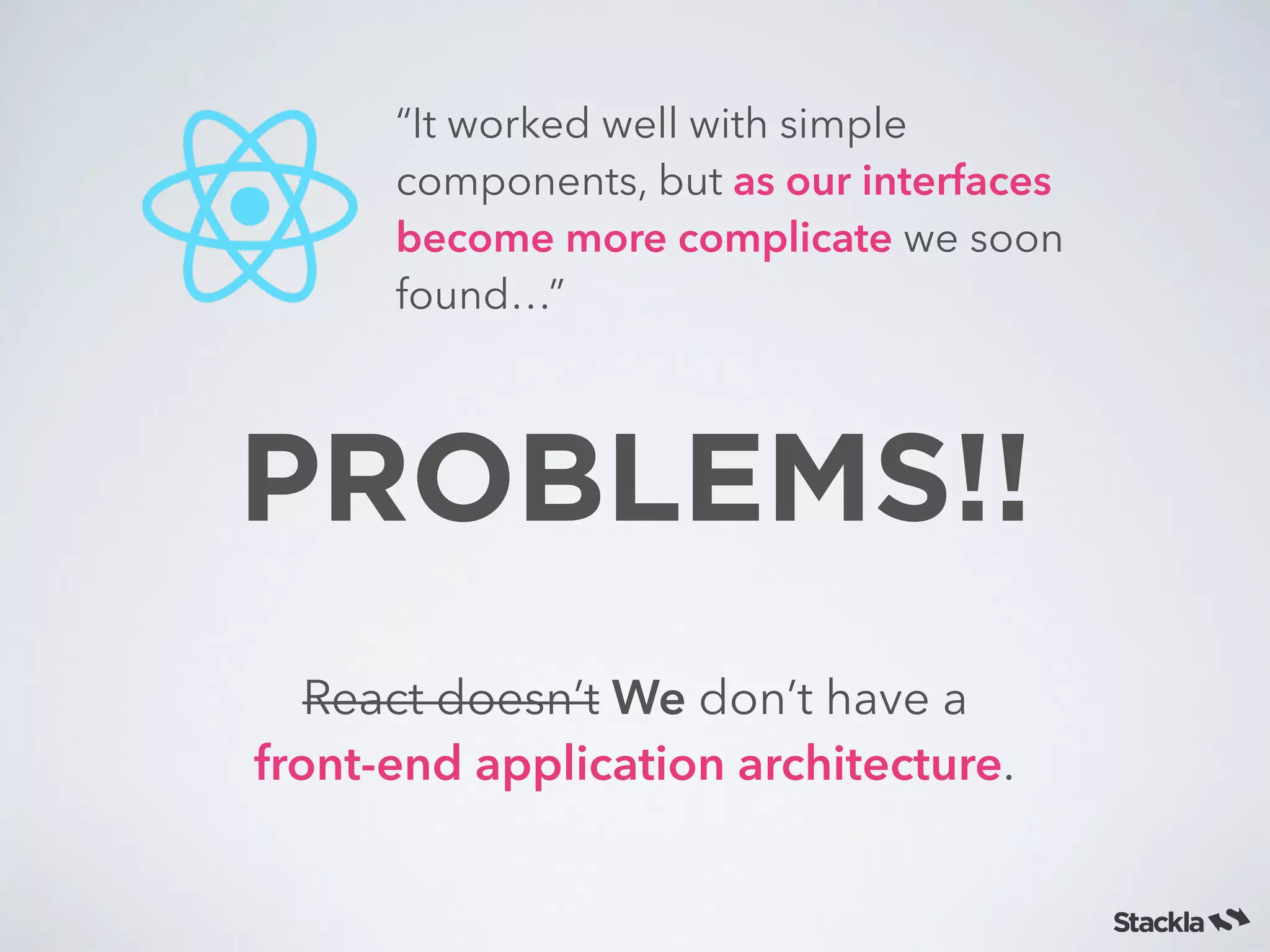 PROBLEMS!!
React doesn’t We don’t have a
front-end application architecture.
“It worked well with simple
components, but as our interfaces
become more complicate we soon
found…”
 