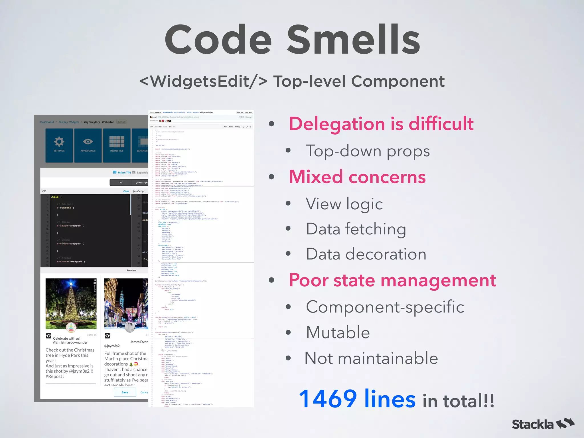 Code Smells
• Delegation is difﬁcult
• Top-down props
• Mixed concerns
• View logic
• Data fetching
• Data decoration
• Poor state management
• Component-speciﬁc
• Mutable
• Not maintainable
<WidgetsEdit/> Top-level Component
1469 lines in total!!
 