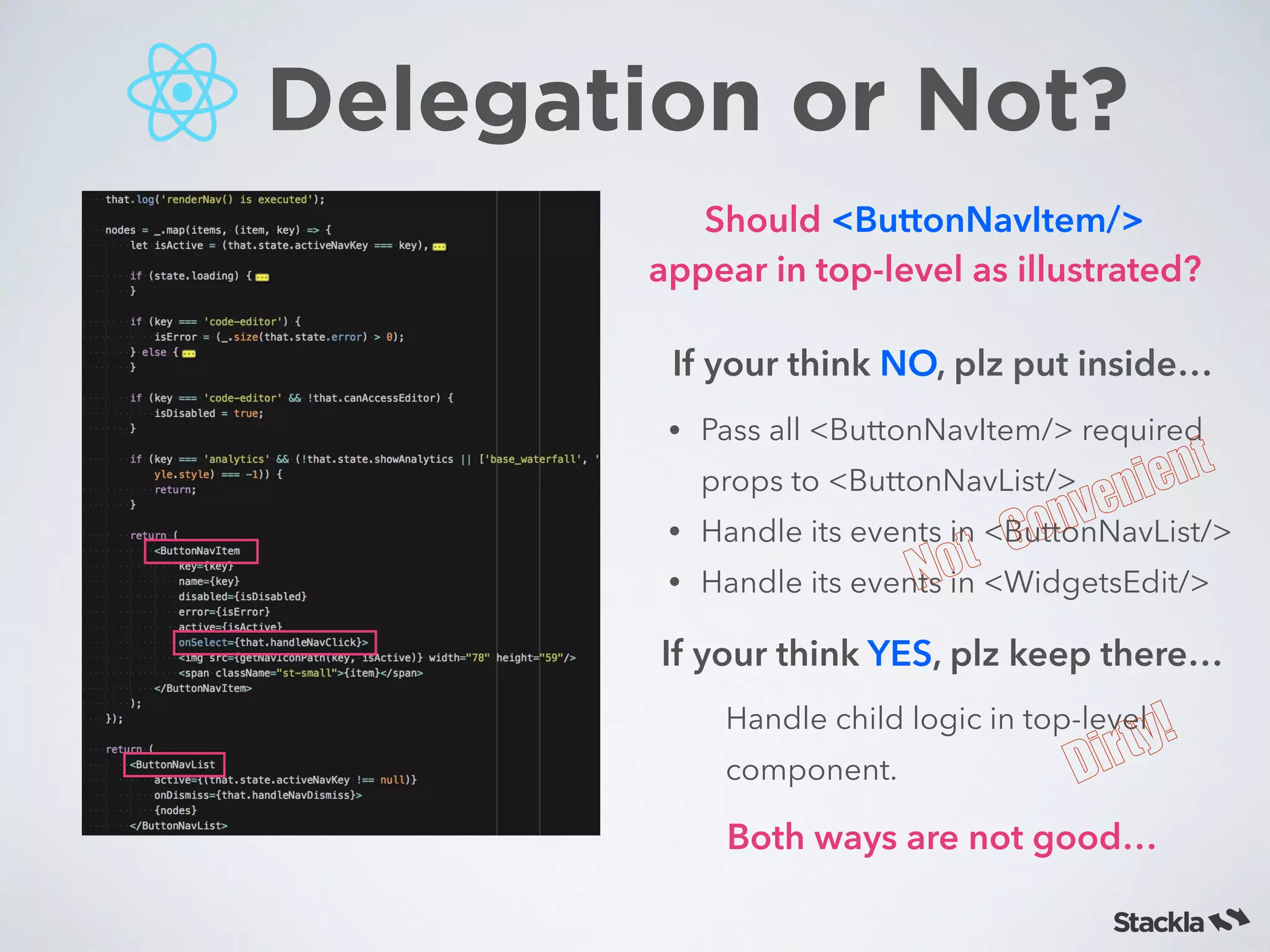 Delegation or Not?
If your think NO, plz put inside…
• Pass all <ButtonNavItem/> required
props to <ButtonNavList/>
• Handle its events in <ButtonNavList/>
• Handle its events in <WidgetsEdit/>
If your think YES, plz keep there…
Handle child logic in top-level
component.
Both ways are not good…
Not	Convenient
Dirty!
Should <ButtonNavItem/>
appear in top-level as illustrated?
 