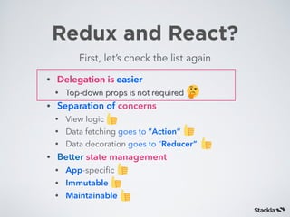 Redux and React?
First, let’s check the list again
• Delegation is easier
• Top-down props is not required
• Separation of concerns
• View logic
• Data fetching goes to ”Action”
• Data decoration goes to “Reducer”
• Better state management
• App-speciﬁc
• Immutable
• Maintainable
• Delegation is easier
• Top-down props is not required
 