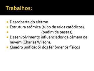 





Descoberta do elétron.
Estrutura atômica (tubo de raios catódicos).
(pudim de passas).
Desenvolvimento influenciador da câmara de
nuvem (Charles Wilson).
Quadro unificador dos fenômenos físicos

 