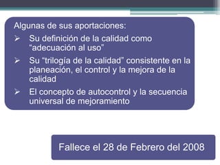 Algunas de sus aportaciones:


Su definición de la calidad como
“adecuación al uso”



Su “trilogía de la calidad” consistente en la
planeación, el control y la mejora de la
calidad



El concepto de autocontrol y la secuencia
universal de mejoramiento

Fallece el 28 de Febrero del 2008

 
