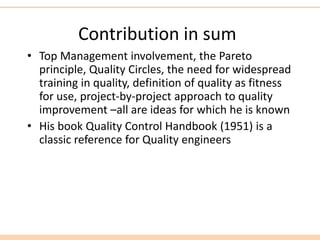 Contribution in sum
• Top Management involvement, the Pareto
principle, Quality Circles, the need for widespread
training in quality, definition of quality as fitness
for use, project-by-project approach to quality
improvement –all are ideas for which he is known
• His book Quality Control Handbook (1951) is a
classic reference for Quality engineers
 