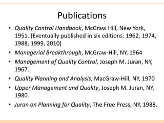Publications
• Quality Control Handbook, McGraw Hill, New York,
1951. (Eventually published in six editions: 1962, 1974,
1988, 1999, 2010)
• Managerial Breakthrough, McGraw-Hill, NY, 1964
• Management of Quality Control, Joseph M. Juran, NY,
1967.
• Quality Planning and Analysis, MacGraw-Hill, NY, 1970
• Upper Management and Quality, Joseph M. Juran, NY,
1980.
• Juran on Planning for Quality, The Free Press, NY, 1988.
 