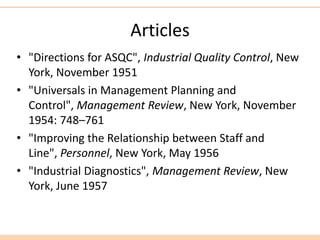 Articles
• "Directions for ASQC", Industrial Quality Control, New
York, November 1951
• "Universals in Management Planning and
Control", Management Review, New York, November
1954: 748–761
• "Improving the Relationship between Staff and
Line", Personnel, New York, May 1956
• "Industrial Diagnostics", Management Review, New
York, June 1957
 