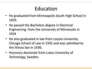 Education
• He graduated from Minneapolis South High School in
1920.
• He passed the Bachelors degree in Electrical
Engineering from the University of Minnesota in
1924
• He also graduated in law from Loyola University
Chicago School of Law in 1935 and was admitted to
the Illinois bar in 1936.
• Honorary doctorate from Lulea University of
Technology, Sweden.
 