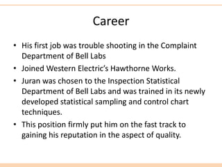 Career
• His first job was trouble shooting in the Complaint
Department of Bell Labs
• Joined Western Electric’s Hawthorne Works.
• Juran was chosen to the Inspection Statistical
Department of Bell Labs and was trained in its newly
developed statistical sampling and control chart
techniques.
• This position firmly put him on the fast track to
gaining his reputation in the aspect of quality.
 