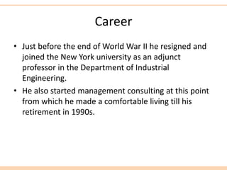 Career
• Just before the end of World War II he resigned and
joined the New York university as an adjunct
professor in the Department of Industrial
Engineering.
• He also started management consulting at this point
from which he made a comfortable living till his
retirement in 1990s.
 