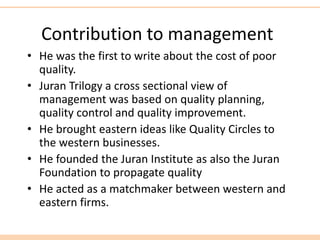 Contribution to management
• He was the first to write about the cost of poor
quality.
• Juran Trilogy a cross sectional view of
management was based on quality planning,
quality control and quality improvement.
• He brought eastern ideas like Quality Circles to
the western businesses.
• He founded the Juran Institute as also the Juran
Foundation to propagate quality
• He acted as a matchmaker between western and
eastern firms.
 