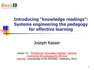 Introducing “knowledge readings”:
Systems engineering the pedagogy
for effective learning
Joseph Kasser
Kasser J.E., “Introducing “knowledge readings”: Systems
engineering the pedagogy for effective
learning”, proceedings of the APCOSEC, Yokohama, 2013.
1

 