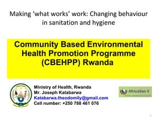 Making ‘what works’ work: Changing behaviour in sanitation and hygiene Community Based Environmental Health Promotion Programme (CBEHPP) Rwanda  1 Ministry of Health, Rwanda Mr. Joseph Katabarwa [email_address] Cell number: +250 788 461 076 