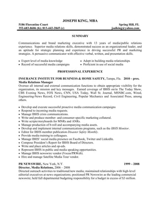 JOSEPH KING, MBA
5186 Florentine Court                                                           Spring Hill, FL
352-683-8606 (h); 813-442-2845 (c)                                        jsalking@yahoo.com

                                          SUMMARY

Communications and brand marketing executive with 13 years of media/public relations
experience. Superior media relations skills, demonstrated success as an organizational leader, and
an aptitude for strategic planning and experience in driving successful PR and marketing
strategies. A persuasive communicator with effective verbal, written, and presentation skills.

  Expert level of media knowledge                  Adept in building media relationships
  Record of successful media campaigns             Proficient in use of social media

                               PROFESSIONAL EXPERIENCE

INSURANCE INSTITUTE FOR BUSINESS & HOME SAFETY, Tampa, Fla. 2010 – pres.
Media Relations Manager
Oversee all internal and external communication functions to obtain appropriate visibility for the
organization, its mission and key messages. Earned coverage of IBHS on/in The Today Show,
CBS Evening News, FOX News, CNN, USA Today, Wall St. Journal, MSNBC.com, Wired,
Engineering-News Record, Civil Engineering, Popular Mechanics and Associated Press, among
others.

  Develop and execute successful proactive media communication campaigns
  Respond to incoming media requests.
  Manage IBHS crisis communications.
  Write and produce member- and consumer-specific marketing collateral.
  Write scripts/storyboards for MNRs and ANRs.
  Manage production of b-roll and accompanying media assets.
  Develop and implement internal communications programs, such as the IBHS Monitor.
  Editor for IBHS member publication Disaster Safety Monthly.
  Provide media training to colleagues.
  Manage IBHS’ social media presence on Facebook, Twitter and LinkedIn.
  Compose President’s Report for IBHS Board of Directors.
  Write and place articles and op-eds.
  Represent IBHS in public and media speaking opportunities.
  Manage IBHS newswire vendor (Vocus/PRWeb).
  Hire and manage Satellite Media Tour vendor.

PR NEWSWIRE, New York, N.Y.                                                           1999 – 2008
Director, Media Relations, 2006 – 2008
Directed outreach activities to traditional/new media; maintained relationships with high-level
editorial executives at news organizations; positioned PR Newswire as the leading commercial
newswire; held full departmental budgeting responsibility for a budget in excess of $3 million.
 
