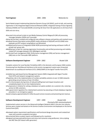 Test Engineer                                    2005 - 2006                      Motorola Inc


Sprint-Nextel project implementing Selective Dynamic Group Call (SDGC), push-to-talk, and roaming
registration in the Integrated Digital Enhanced Network (IDEN). Integrated testing of Voice Signaling
Gateway (VSGW) and Transcoder(XCDR) converting 3G Voice from IAS applications to 2G Voice from
IDEN and vice-versa.

•Executed Unix and perl scripts to test Media Gateway Control Megaco/H.248 call processing
    messages between VSGW and Transcoder.
•Setup lab test bed, installed and configured new software releases and patches and resolved issues.
•Analyzed Session Description protocol(SDP) media attributes of 3G(VoIP) and 2G (GSM) voice
    payloads and RTP analysis using Radcom and Wireshark.
•Validated performance of integrated VSGW-XCDR provisioning load testing and bearer traffic of
    private and group calls.
•Modified perl scripts for roaming registration functionality and verified provisioning and mobility
    related SIP messages between VLR, B2BUAgent and HLR.
•Performed Fault management (FM), Performance management (PM) and Service management
    (SM) tests on the Transcoder MXP platform.


Software Development Engineer                  1999 - 2002                         Alcatel USA

Complete solution for Local Number Portability (LNP) in the domestic and European GSM markets.
Provisioning from Northbound interfaces to the service management system were forwarded
downstream via southbound interfaces (X.25, CMISE/CMIP) to the Signal Transfer Point (STP)

•Installed Java web based Service Management System (SMS) integrated with Signal Transfer
    Point (STP) and network management systems.
•Played key role in the implementation of number portability solution at over 12 GSM networks
    generating annual revenue of over 10 million.
•Led 3 critical projects during times of reduced staffing level and impact situations and
    completed projects for on time implementation.
•Championed an initiative for solving a database corruption problem at a customer site, restoring
    service to 50K customers.
•Met government regulation for a Switzerland customer by executing an Oracle database migration
    procedure in an emergency support.
•Saved company approximately $2 million by quick service recovery and preventing lost revenue.



Software Development Engineer                  1997 - 1999                  Alcatel USA
                                                                (Formerly DSC communications)
Implemented custom services in the Advanced Intelligent Network (AIN) in the wire line industry.
Services were created and tested on the Service Creation Environment and deployed on the Service
Control Point (SCP)

•Reviewed system requirement specifications and functional design documents and created test
    cases and customer acceptance test plans.
•Documented failure analysis reports and followed up for resolution.
•Designed and executed performance and stress test scenarios using winRunner, Unix scripting
    and INET Box (SS7 based traffic generator)
 