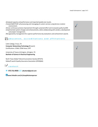 Joseph Kuttemperoor | page 2 of 3




•Analyzed capacity and performance and reported weekly test results.
•Tested INAP/TCAP call-processing and messaging of custom services using Service creation
    environment.
•Drove continuous process improvement through sustained effort and increased quality by 60%
•Implemented system changes and enhancements, while collaborating with vendors, development
    and project management.
•Recognized by management for superior performance by evaluations and achievement awards.                           NOTES


    education, accreditations and affiliations

Collin College, Frisco, TX
Computer Networking Technology (Present)
Certifications: CCNA, CCNA Voice, CIPT

University of Texas at Arlington, Arlington, TX
Bachelor of Science in Electrical Engineering

North Texas Global Telecommunications Society (NTGTS)
Dallas/Ft worth Quality Assurance Association (DFWQAA)


    contact

 972.712.4920 |  jtkuttem@gmail.com

   www.linkedin.com/in/JosephKuttemperoor
 