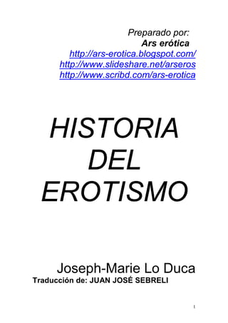 Preparado por:
                             Ars erótica
         http://ars-erotica.blogspot.com/
      http://www.slideshare.net/arseros
      http://www.scribd.com/ars-erotica




 HISTORIA
    DEL
 EROTISMO

     Joseph-Marie Lo Duca
Traducción de: JUAN JOSÉ SEBRELI


                                        1
 