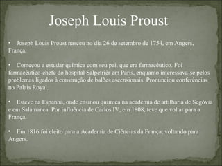 Joseph Louis Proust
• Joseph Louis Proust nasceu no dia 26 de setembro de 1754, em Angers,
França.
• Começou a estudar química com seu pai, que era farmacêutico. Foi
farmacêutico-chefe do hospital Salpetrièr em Paris, enquanto interessava-se pelos
problemas ligados à construção de balões ascensionais. Pronunciou conferências
no Palais Royal.
• Esteve na Espanha, onde ensinou química na academia de artilharia de Segóvia
e em Salamanca. Por influência de Carlos IV, em 1808, teve que voltar para a
França.
• Em 1816 foi eleito para a Academia de Ciências da França, voltando para
Angers.
 