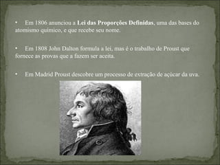 • Em 1806 anunciou a Lei das Proporções Definidas, uma das bases do
atomismo químico, e que recebe seu nome.
• Em 1808 John Dalton formula a lei, mas é o trabalho de Proust que
fornece as provas que a fazem ser aceita.
• Em Madrid Proust descobre um processo de extração de açúcar da uva.
 