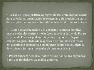 • A Lei de Proust justifica as regras de três entre massas usadas
para calcular as quantidades de reagentes e de produtos; a partir
dela se pôde determinar a fórmula centesimal de uma substância.
• Com o estabelecimento dos conceitos de massa atômica,
massa molecular e massa molar (consequência da Lei de Proust
e da Lei de Dalton), podemos hoje usar regras de três para
calcular as quantidades de reagentes e de produtos, em massa,
em quantidade de matéria e em número de moléculas, além de
determinar a fórmula molecular de uma substância.
• Proust também pesquisou sobre os sais dos ácidos orgânicos.
É um dos fundadores da análise química.
 
