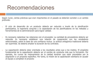 Recomendaciones
Según Juran, ciertas prácticas que eran importantes en el pasado se deberían someter a un cambio
profundo:
1. El ciclo de desarrollo de un producto debería ser reducido a través de la planificación
participativa, la ingeniería conjunta y la capacitación de los planificadores en los métodos y
herramientas de la administración para lograr calidad.
2. Es necesario replantear las relaciones con el proveedor. La cantidad de proveedores debería ser
reducida. Es necesario establecer una relación de cooperación con los vendedores
seleccionados, sobre la base de una confianza mutua. La actitud antagónica tradicional debería
ser suprimida. Se debería ampliar la duración de los contratos.
3. La capacitación debería estar orientada a los resultados antes que a los medios. El propósito
fundamental de la capacitación debería ser el cambio de conducta más que la formación. Por
ejemplo, los cursos de mejoramiento de la calidad tendrían que estar precedidos por la
asignación a un proyecto específico. Por tanto, la misión de la capacitación estribaría en ayudar
al equipo a completar el proyecto
 