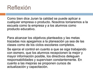 Reflexión
Como bien dice Juran la calidad se puede aplicar a
cualquier empresa o producto. Nosotros tomaremos a la
escuela como la empresa y a los alumnos como
producto educativo.
Para alcanzar los objetivos planteados y las metas
trazadas nos apegamos a la planeación ya sea de las
clases como de los ciclos escolares completos.
Se ejerce el control en cuanto a que se siga trabajando
con esmero, que los alumnos recepcionen la mejor y
mayor información posible, los directivos deleguen
responsabilidades y supervisen constantemente. En
cuanto a las mejoras se proponen cursos de
actualización y capacitación.
 