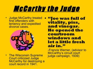 McCarthy the Judge
• Judge McCarthy treated
first offenders with
leniency and expedited
divorce cases.

• “Joe was full of
vitality, piss,
and vinegar.
He opened the
courtroom
windows and
let a little fresh
air in.”

• The Wisconsin Supreme
Court criticized Judge
McCarthy for destroying a
court record in 1941.

-Francis Werner, (advisor to
McCarthy’s circuit court
judge campaign, 1939)

 