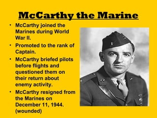 McCarthy the Marine
• McCarthy joined the
Marines during World
War II.
• Promoted to the rank of
Captain.
• McCarthy briefed pilots
before flights and
questioned them on
their return about
enemy activity.
• McCarthy resigned from
the Marines on
December 11, 1944.
(wounded)

 