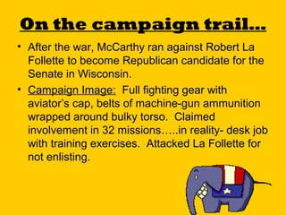 On the campaign trail…
• After the war, McCarthy ran against Robert La
Follette to become Republican candidate for the
Senate in Wisconsin.
• Campaign Image: Full fighting gear with
aviator’s cap, belts of machine-gun ammunition
wrapped around bulky torso. Claimed
involvement in 32 missions…..in reality- desk job
with training exercises. Attacked La Follette for
not enlisting.

 