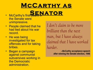•

McCarthy as
Senator
McCarthy's first years in

the Senate were
unimpressive.
• People claimed that he
had lied about his war
record.
• He was being
investigated for tax
offences and for taking
bribes.
• Began a campaign
against communist
subversives working in
the Democratic
administration.

 