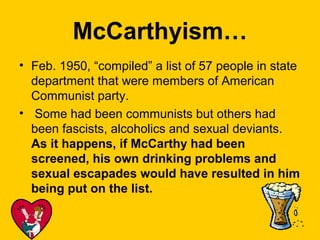 McCarthyism…
• Feb. 1950, “compiled” a list of 57 people in state
department that were members of American
Communist party.
• Some had been communists but others had
been fascists, alcoholics and sexual deviants.
As it happens, if McCarthy had been
screened, his own drinking problems and
sexual escapades would have resulted in him
being put on the list.

 