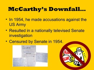 McCarthy’s Downfall…
• In 1954, he made accusations against the
US Army
• Resulted in a nationally televised Senate
investigation
• Censured by Senate in 1954.

 