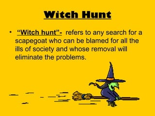 Witch Hunt
• “Witch hunt”- refers to any search for a
scapegoat who can be blamed for all the
ills of society and whose removal will
eliminate the problems.

 