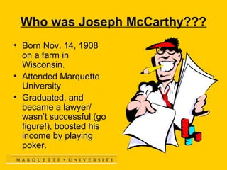 Who was Joseph McCarthy???
• Born Nov. 14, 1908
on a farm in
Wisconsin.
• Attended Marquette
University
• Graduated, and
became a lawyer/
wasn’t successful (go
figure!), boosted his
income by playing
poker.

 