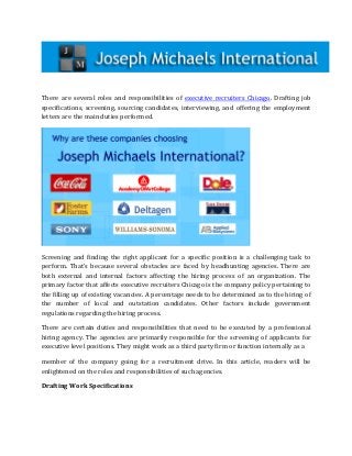 There are several roles and responsibilities of executive recruiters Chicago. Drafting job
specifications, screening, sourcing candidates, interviewing, and offering the employment
letters are the main duties performed.




Screening and finding the right applicant for a specific position is a challenging task to
perform. That’s because several obstacles are faced by headhunting agencies. There are
both external and internal factors affecting the hiring process of an organization. The
primary factor that affects executive recruiters Chicago is the company policy pertaining to
the filling up of existing vacancies. A percentage needs to be determined as to the hiring of
the number of local and outstation candidates. Other factors include government
regulations regarding the hiring process.

There are certain duties and responsibilities that need to be executed by a professional
hiring agency. The agencies are primarily responsible for the screening of applicants for
executive level positions. They might work as a third party firm or function internally as a

member of the company going for a recruitment drive. In this article, readers will be
enlightened on the roles and responsibilities of such agencies.

Drafting Work Specifications
 