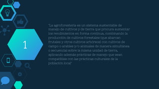 "La agroforestería es un sistema sustentable de
manejo de cultivos y de tierra que procura aumentar
los rendimientos en forma continua, combinando la
producción de cultivos forestales (que abarcan
frutales y otros cultivos arbóreos) con cultivos de
campo o arables y/o animales de manera simultánea
o secuencial sobre la misma unidad de tierra,
aplicando además prácticas de manejo que sean
compatibles con las prácticas culturales de la
población local"
1
 