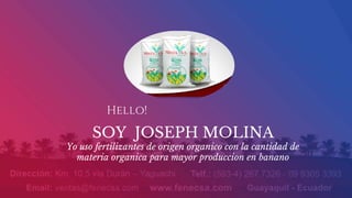 Hello!
SOY JOSEPH MOLINA
Yo uso fertilizantes de origen organico con la cantidad de
materia organica para mayor produccion en banano
 