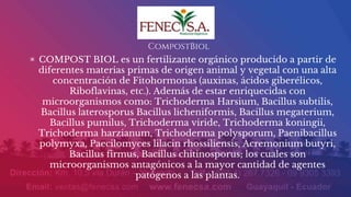 CompostBiol
▣ COMPOST BIOL es un fertilizante orgánico producido a partir de
diferentes materias primas de origen animal y vegetal con una alta
concentración de Fitohormonas (auxinas, ácidos giberélicos,
Riboflavinas, etc.). Además de estar enriquecidas con
microorganismos como: Trichoderma Harsium, Bacillus subtilis,
Bacillus laterosporus Bacillus licheniformis, Bacillus megaterium,
Bacillus pumilus, Trichoderma viride, Trichoderma koningii,
Trichoderma harzianum, Trichoderma polysporum, Paenibacillus
polymyxa, Paecilomyces lilacin rhossiliensis, Acremonium butyri,
Bacillus firmus, Bacillus chitinosporus; los cuales son
microorganismos antagónicos a la mayor cantidad de agentes
patógenos a las plantas.
 