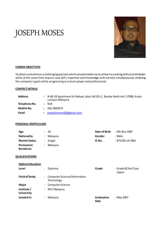 JOSEPH MOSES
CAREER OBJECTIVES
Toobtainandachieve achallengingpositionwhichwouldenable me toutilizemyexistingskillsandattributes
while at the same time acquire new skill / expertise and knowledge with earnest simultaneously achieving
the company’s goals while progressing as a team player and professional.
CONTACT DETAILS
Address : B-06-18 ApartmentSri Rakyat, Jalan14/155 C, Bandar BukitJalil,57000, Kuala
Lumpur,Malaysia.
Telephone No. : N/A
Mobile No. : 016-2820273
Email : josephmoses92@gmail.com
PERSONAL PARTICULARS
Age : 29 Date of Birth : 9th Nov1987
Nationality : Malaysia Gender : Male
Marital Status : Single IC No. : 871109-14-5961
Permanent
Residence
: Malaysia
QUALIFICATIONS
HighestEducation
Level : Diploma Grade : Grade B/2nd Class
Upper
FieldofStudy : ComputerScience/Information
Technology
Major : ComputerScience
Institute /
University
: NIIT, Malaysia
Located In : Malaysia Graduation
Date
: May 2007
 