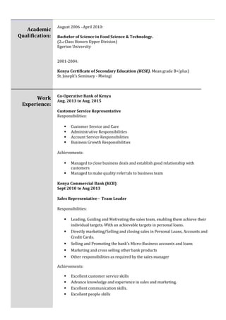 Academic
Qualification:
Work
Experience:
August 2006 –April 2010:
Bachelor of Science in Food Science & Technology.
(2nd Class Honors Upper Division)
Egerton University
2001-2004:
Kenya Certificate of Secondary Education (KCSE). Mean grade B+(plus)
St. Joseph’s Seminary - Mwingi
Co-Operative Bank of Kenya
Aug. 2013 to Aug. 2015
Customer Service Representative
Responsibilities:
 Customer Service and Care
 Administrative Responsibilities
 Account Service Responsibilities
 Business Growth Responsibilities
Achievements:
 Managed to close business deals and establish good relationship with
customers
 Managed to make quality referrals to business team
Kenya Commercial Bank (KCB)
Sept 2010 to Aug 2013
Sales Representative - Team Leader
Responsibilities:
 Leading, Guiding and Motivating the sales team, enabling them achieve their
individual targets. With an achievable targets in personal loans.
 Directly marketing/Selling and closing sales in Personal Loans, Accounts and
Credit Cards.
 Selling and Promoting the bank’s Micro-Business accounts and loans
 Marketing and cross selling other bank products
 Other responsibilities as required by the sales manager
Achievements:
 Excellent customer service skills
 Advance knowledge and experience in sales and marketing.
 Excellent communication skills.
 Excellent people skills
 