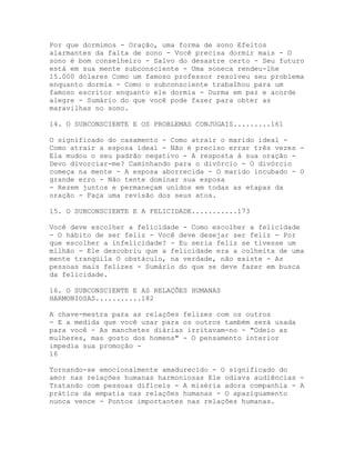Por que dormimos - Oração, uma forma de sono Efeitos
alarmantes da falta de sono - Você precisa dormir mais - O
sono é bom conselheiro - Salvo do desastre certo - Seu futuro
está em sua mente subconsciente - Uma soneca rendeu-lhe
15.000 dólares Como um famoso professor resolveu seu problema
enquanto dormia - Como o subconsciente trabalhou para um
famoso escritor enquanto ele dormia - Durma em paz e acorde
alegre - Sumário do que você pode fazer para obter as
maravilhas no sono.
14. O SUBCONSCIENTE E OS PROBLEMAS CONJUGAIS.........161
O significado do casamento - Como atrair o marido ideal -
Como atrair a esposa ideal - Não é preciso errar três vezes -
Ela mudou o seu padrão negativo - A resposta à sua oração -
Devo divorciar-me? Caminhando para o divórcio - O divórcio
começa na mente - A esposa aborrecida - O marido incubado - O
grande erro - Não tente dominar sua esposa
- Rezem juntos e permaneçam unidos em todas as etapas da
oração - Faça uma revisão dos seus atos.
15. O SUBCONSCIENTE E A FELICIDADE...........173
Você deve escolher a felicidade - Como escolher a felicidade
- O hábito de ser feliz - Você deve desejar ser feliz - Por
que escolher a infelicidade? - Eu seria feliz se tivesse um
milhão - Ele descobriu que a felicidade era a colheita de uma
mente tranqüila O obstáculo, na verdade, não existe - As
pessoas mais felizes - Sumário do que se deve fazer em busca
da felicidade.
16. O SUBCONSCIENTE E AS RELAÇÕES HUMANAS
HARMONIOSAS...........182
A chave-mestra para as relações felizes com os outros
- E a medida que você usar para os outros também será usada
para você - As manchetes diárias irritavam-no - "Odeio as
mulheres, mas gosto dos homens" - O pensamento interior
impedia sua promoção -
16
Tornando-se emocionalmente amadurecido - O significado do
amor nas relações humanas harmoniosas Ele odiava audiências -
Tratando com pessoas difíceis - A miséria adora companhia - A
prática da empatia nas relações humanas - O apaziguamento
nunca vence - Pontos importantes nas relações humanas.
 