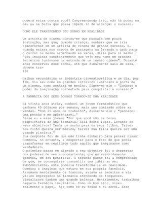 poderá estar contra você? Compreendendo isso, não há poder no
céu ou na terra que possa impedi-lo de alcançar o sucesso.
COMO ELE TRANSFORMOU SEU SONHO EM REALIDADE
Um artista de cinema contou-me que possuía bem pouca
instrução, mas que, quando criança, sonhara que se iria
transformar em um artista de cinema de grande sucesso. E,
quando estava nos campos de pastagens ou levando o gado para
o curral ou mesmo ordenhando as vacas, dizia para si mesmo :
"Vou imaginar constantemente que vejo meu nome em grandes
letreiros luminosos na entrada de um imenso cinema". Durante
anos conservou esse sonho, até que finalmente saiu de casa,
obteve tra-
132
balhos secundários na indústria cinematográfica e um dia, por
fim, viu seu nome em grandes letreiros luminosos à porta de
um cinema, como sonhara em menino. Disse-me ele : "Conheço o
poder da imaginação sustentada para conquistar o sucesso."
A FARMÁCIA DOS SEUS SONHOS TORNOU-SE UMA REALIDADE
Há trinta anos atrás, conheci um jovem farmacêutico que
ganhava 40 dólares por semana, mais uma comissão sobre as
vendas. "Com 25 anos de trabalho", disse-me ele ; "ganharei
uma pensão e me aposentarei."
Disse eu a esse jovem: "Por que você não se torna
proprietário de uma farmácia? Saia deste lugar. Levante os
seus objetivos! Tenha um sonho para os seus filhos. Talvez
seu filho queira ser médico, talvez sua filha queira ser uma
grande pianista."
Sua resposta foi de que não tinha dinheiro para pensar nisso!
Começou, no entanto, a despertar para o fato de que podia
transformar em realidade tudo aquilo que imaginasse como
verdadeiro.
O primeiro passo em direção a seu objetivo foi o despertar
dos poderes de seu subconsciente, que eu resumidamente
apontei, em seu benefício. O segundo passo foi a compreensão
de que, se conseguisse transmitir uma idéia ao seu
subconsciente, este poderia transformá-la em realidade.
Começou a imaginar que estava em sua própria farmácia.
Arrumava mentalmente os frascos, aviava as receitas e via
vários empregados na farmácia atendendo os fregueses.
Visualizava também uma grande balança. Mentalmente, trabalhou
naquela farmácia imaginária. Como um bom ator, viveu
realmente o papel. Ajo como se eu fosse e eu serei. Esse
 