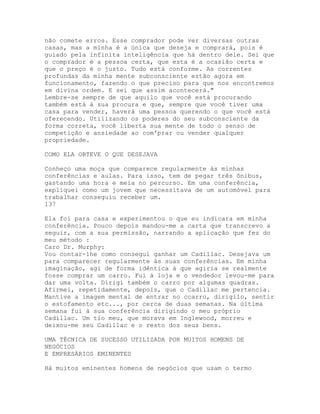 não comete erros. Esse comprador pode ver diversas outras
casas, mas a minha é a única que deseja e comprará, pois é
guiado pela infinita inteligência que há dentro dele. Sei que
o comprador é a pessoa certa, que esta é a ocasião certa e
que o preço é o justo. Tudo está conforme. As correntes
profundas da minha mente subconsciente estão agora em
funcionamento, fazendo o que preciso para que nos encontremos
em divina ordem. E sei que assim acontecerá."
Lembre-se sempre de que aquilo que você está procurando
também está à sua procura e que, sempre que você tiver uma
casa para vender, haverá uma pessoa querendo o que você está
oferecendo. Utilizando os poderes do seu subconsciente da
forma correta, você liberta sua mente de todo o senso de
competição e ansiedade ao com'prar ou vender qualquer
propriedade.
COMO ELA OBTEVE O QUE DESEJAVA
Conheço uma moça que comparece regularmente às minhas
conferências e aulas. Para isso, tem de pegar três ônibus,
gastando uma hora e meia no percurso. Em uma conferência,
expliquei como um jovem que necessitava de um automóvel para
trabalhar conseguiu receber um.
137
Ela foi para casa e experimentou o que eu indicara em minha
conferência. Pouco depois mandou-me a carta que transcrevo a
seguir, com a sua permissão, narrando a aplicação que fez do
meu método :
Caro Dr. Murphy:
Vou contar-lhe como consegui ganhar um Cadillac. Desejava um
para comparecer regularmente às suas conferências. Em minha
imaginação, agi de forma idêntica à que agiria se realmente
fosse comprar um carro. Fui à loja e o vendedor levou-me para
dar uma volta. Dirigi também o carro por algumas quadras.
Afirmei, repetidamente, depois, que o Cadillac me pertencia.
Mantive a imagem mental de entrar no ccarro, dirigilo, sentir
o estofamento etc..., por cerca de duas semanas. Na última
semana fui à sua conferência dirigindo o meu próprio
Cadillac. Um tio meu, que morava em Inglewood, morreu e
deixou-me seu Cadillac e o resto dos seus bens.
UMA TÉCNICA DE SUCESSO UTILIZADA POR MUITOS HOMENS DE
NEGÓCIOS
E EMPRESÁRIOS EMINENTES
Há muitos eminentes homens de negócios que usam o termo
 