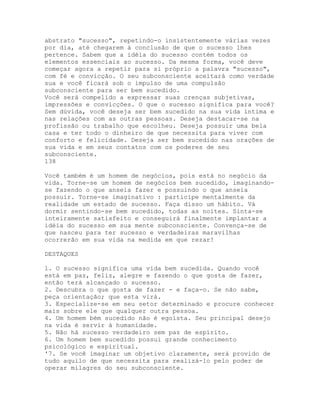 abstrato "sucesso", repetindo-o insistentemente várias vezes
por dia, até chegarem à conclusão de que o sucesso lhes
pertence. Sabem que a idéia do sucesso contém todos os
elementos essenciais ao sucesso. Da mesma forma, você deve
começar agora a repetir para si próprio a palavra "sucesso",
com fé e convicção. O seu subconsciente aceitará como verdade
sua e você ficará sob o impulso de uma compulsão
subconsciente para ser bem sucedido.
Você será compelido a expressar suas crenças subjetivas,
impressões e convicções. O que o sucesso significa para você?
Sem dúvida, você deseja ser bem sucedido na sua vida íntima e
nas relações com as outras pessoas. Deseja destacar-se na
profissão ou trabalho que escolheu. Deseja possuir uma bela
casa e ter todo o dinheiro de que necessita para viver com
conforto e felicidade. Deseja ser bem sucedido nas orações de
sua vida e em seus contatos com os poderes de seu
subconsciente.
138
Você também é um homem de negócios, pois está no negócio da
vida. Torne-se um homem de negócios bem sucedido, imaginando-
se fazendo o que anseia fazer e possuindo o que anseia
possuir. Torne-se imaginativo : participe mentalmente da
realidade um estado de sucesso. Faça disso um hábito. Vá
dormir sentindo-se bem sucedido, todas as noites. Sinta-se
inteiramente satisfeito e conseguirá finalmente implantar a
idéia do sucesso em sua mente subconsciente. Convença-se de
que nasceu para ter sucesso e verdadeiras maravilhas
ocorrerão em sua vida na medida em que rezar!
DESTAQUES
1. O sucesso significa uma vida bem sucedida. Quando você
está em paz, feliz, alegre e fazendo o que gosta de fazer,
então terá alcançado o sucesso.
2. Descubra o que gosta de fazer - e faça-o. Se não sabe,
peça orientação; que esta virá.
3. Especialize-se em seu setor determinado e procure conhecer
mais sobre ele que qualquer outra pessoa.
4. Um homem bém sucedido não é egoísta. Seu principal desejo
na vida é servir à humanidade.
5. Não há sucesso verdadeiro sem paz de espírito.
6. Um homem bem sucedido possui grande conhecimento
psicológico e espiritual.
'7. Se você imaginar um objetivo claramente, será provido de
tudo aquilo de que necessita para realizá-lo pelo poder de
operar milagres do seu subconsciente.
 