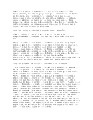 entregou o assunto totalmente à sua mente subconsciente.
Pouco depois, quando se preparava para embarcar em um ônibus
de Londres, seu subconsciente apresentou à sua mente
consciente a imagem súbita de uma cobra mordendo a própria
cauda e girando em torno de si como um cata-vento. Esta
resposta, vinda do seu subconsciente, deu-lhe a resposta há
muito procurada do reagrupamento circular de átomos que é
conhecido como o anel de benzina.
COMO UM FAMOSO CIENTISTA PRODUZIU SUAS INVENÇÕES
Nikola Tesla, o famoso cientista, foi o autor de
surpreendentes inovações. Quando uma idéia para uma nova
141
invenção vinha à sua mente, construía-a em sua imaginação,
sabendo que o seu subconsciente iria depois reconstruí-la e
revelar à sua mente consciente todas as partes de que
necessitava para a produção em forma concreta. Através da
contemplação silenciosa de cada melhoramento possível, não
perdia tempo na correção dos defeitos e era capaz de dar aos
técnicos o produto perfeito de sua imaginação.
Dizia ele : "Invariavelmente, minha invenção funciona como eu
imaginei. Em vinte anos não houve uma única exceção."
COMO UM NOTÁVEL NATURALISTA RESOLVEU SEU PROBLEMA
O Professor Agasiz, notável naturalista americano, descobriu
as infatigáveis atividades da sua mente subconsciente
enquanto dormia. O caso seguinte foi relatado por sua viúva
na biografia que escreveu do marido famoso.
"Havia cerca de duas semanas que ele procurava decifrar a
impressão algo obscura de um fóssil de peixe na lasca de
pedra em que ficara preservado. Cansado e perplexo, pôs o
trabalho de lado e tentou afastá-lo de sua mente. Poucos dias
depois, despertou à noite persuadido de que, enquanto dormia,
vira o peixe com todas as características que lhe faltavam
perfeitamente restauradas. Quando tentou, contudo, manter e
fixar a imagem, esta sumiu. Não obstante, foi bastante cedo
para o "Jardin des Plantes", pensando que, ao olhar novamente
o fóssil, veria algo que o colocaria na pista de sua visão.
Foi em vão a imagem enevoada não se delineou. Na noite
seguinte, viu novamente o peixe, mas os resultados não foram
mais satisfatórios. Ao despertar, a imagem desapareceu de sua
mente como antes. Na esperança de que a mesma experiência se
repetisse, na terceira noite colocou um lápis e um papel ao
lado de sua cama antes de deitar-se.
 