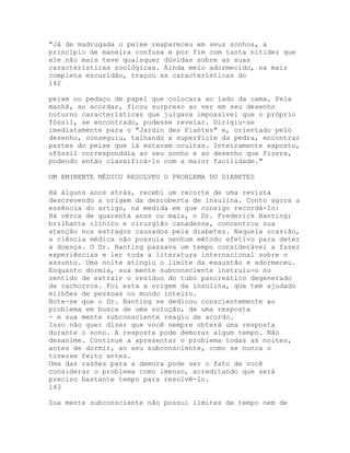 "Já de madrugada o peixe reapareceu em seus sonhos, a
princípio de maneira confusa e por fim com tanta nitidez que
ele não mais teve quaisquer dúvidas sobre as suas
características zoológicas. Ainda meio adormecido, na mais
completa escuridão, traçou as características do
142
peixe no pedaço de papel que colocara ao lado da cama. Pela
manhã, ao acordar, ficou surpreso ao ver em seu desenho
noturno características que julgava impossível que o próprio
fóssil, se encontrado, pudesse revelar. Dirigiu-se
imediatamente para o "Jardin des Plantes" e, orientado pelo
desenho, conseguiu, talhando a superfície da pedra, encontrar
partes do peixe que lá estavam ocultas. Inteiramente exposto,
ofóssil corresponddia ao seu sonho e ao desenho que fizera,
podendo então classificá-lo com a maior facilidade."
UM EMINENTE MÉDICO RESOLVEU O PROBLEMA DO DIABETES
Há àlguns anos atrás, recebi um recorte de uma revista
descrevendo a origem da descoberta de insulina. Conto agora a
essência do artigo, na medida em que consigo recordá-lo:
Há cèrca de quarenta anos ou mais, o Dr. Frederick Banting;
brilhante clínico e cirurgião canadense, concentrou sua
atenção nos estragos causados pela diabetes. Naquela ocasião,
a ciência médica não possuía nenhum método efetivo para deter
a doença. O Dr. Banting passava um tempo considerável a fazer
experiências e ler toda a literatura internacional sobre o
assunto. Uma noite atingiu o limite da exaustão e adormeceu.
Enquanto dormia, sua mente subconsciente instruiu-o no
sentido de extrair o resíduo do tubo pancreático degenerado
de cachorros. Foi esta a origem da insulina, que tem ajudado
milhões de pessoas no mundo inteiro.
Note-se que o Dr. Banting se dedicou conscientemente ao
problema em busca de uma solução, de uma resposta
- e sua mente subconsciente reagiu de acordo.
Isso não quer dizer que você sempre obterá uma resposta
durante o sono. A resposta pode demorar algum tempo. Não
desanime. Continue a apresentar o problema todas as noites,
antes de dormir, ao seu subconsciente, como se nunca o
tivesse feito antes.
Uma das razões para a demora pode ser o fato de você
considerar o problema como imenso, acreditando que será
preciso bastante tempo para resolvê-lo.
143
Sua mente subconsciente não possui limites de tempo nem de
 
