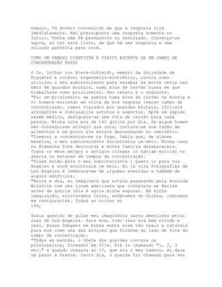 espaço. Vá dormir convencido de que a resposta virá
imediatamente. Não pressuponha uma resposta somente no
futuro. Tenha uma fé permanente no resultado. Convença-se
agora, ao ler este livro, de que há uma resposta e uma
solução perfeita para você.
COMO UM FAMOSO CIENTISTA E FÍSICO ESCAPOU DE UM CAMPO DE
CONCENTRAÇÃO RUSSO
O Dr. Lothar von Blenk-Schimidt, membro da Sociedade de
Foguetes e notável engenheiro-eletrônico, contou como
utilizou o seu subconsciente para escapar da morte certa nas
mãos de guardas brutais, numa mina de carvão russa em que
trabalhava como prisioneiro. Seu relato é o seguinte:
"Fui um prisioneiro de guerra numa mina de carvão na Rússia e
vi homens morrendo em volta de mim naquele imenso campo de
concentração. ramos vigiados por guardas brutais, oficiais
arrogantes e comissários astutos e espertos. Após um rápido
exame médico, designava-se uma cota de carvão para cada
pessoa. Minha cota era de 140 quilos por dia. Se algum homem
não conseguisse atingir sua cota, cortava-se sua ração de
alimentos e em pouco ele estava descansando no cemitério.
"Comecei a concentrar-me na fuga. Sabia que, de alguma
maneira, o meu subconsciente encontraria um meio. Minha casa
na Alemanha fora destruída e minha família desaparecera.
Todos os meus amigos e antigos colegas ou haviam morrido na
guerra ou estavam em campos de concentração.
"Disse então para o meu subconsciente : Quero ir para Los
Angeles e você encontrará um meio. Eu já vira fotografias de
Los Angeles e lembrava-me de algumas avenidas e também de
alguns edifícios.
"Noite e dia, eu imaginava que estava passeando pela Avenida
Wilshire com uma jovem americana que conhecera em Berlim
antes da guerra (ela é agora minha esposa). Em minha
imaginação, visitávamos lojas, andávamos de ônibus, comíamos
em restaurantes. Todas as noites eu
144,
fazia questão de guiar meu imaginário carro americano pelas
ruas de Los Angeles. Para mim, tudo isso era bem nítido e
real. Essas imagens em minha mente eram tão reais e naturais
para mim como uma das árvores que ficavam do lado de fora do
campo de concentração.
"Todas as manhãs, o chefe dos guardas contava os
prisioneiros, formados em fila. Ele ia chamando "1, 2, 3
etc." e quando chegava ao 17, que era o meu número, eu dava
um passo à frente. Certo dia, o guarda foi chamado para ver
 