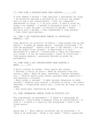 17. COMO USAR O SUBCONSCIENTE PARA PERDOAR.........194
A vida sempre o perdoa - Como expulsar o sentimento de culpa
- Um assassino aprende a perdoar-se As críticas não podem
feri-lo sem o seu consentimento - Como ter compaixão -
Abandonada no altar -- " um erro casar. O sexo é coisa do
diabo e eu também" - O perdão é necessário para a cura - O
perdão é o amor em ação - A técnica do perdão - Teste
decisivo para o perdão - Tudo compreender é tudo perdoar
- Como fazer para perdoar.
18. COMO O SEU SUBCONSCIENTE REMOVE OS OBSTÁCULOS
MENTAIS...206
Como destruir ou construir um hábito - Como acabar com um mau
hábito - O poder da imagem mental - Atenção focalizada - "O
azar me persegue" ` Quanto você quer o que deseja? - Por que
ele não podia ficar curado? - A explicação e a cura -
Recusando-se a admitir - Construindo a idéia de liberdade -
51% curado - A lei da substituição - Causa do alcoolismo -
Três passos mágicos - persevere Revisão do poder do
pensamento.
19. COMO USAR O SEU SUBCONSCIENTE PARA AFASTAR O
MEDO........217
O maior inimigo do homem - Faça aquilo que receia
- Banindo o terror do palco - Medo do fracasso Como ele
venceu o medo - Medo de água, montanhas, lugares fechados
etc. - Técnica mestra para vencer qualquer medo específico -
Ele bendisse o elevador
- Medo normal e anormal - O medo anormal Respostas ao medo
anormal - Examine seus receios - Perdido na selva - Ele pediu
demissão - Conspiravam contra ele - Livre-se de todos os seus
medos
- Aja assim para libertar-se do medo.
20. COMO PERMANECER SEMPRE JOVEM DE ESPÍRITO 229
Ele envelhecera no pensamento - A idade é a madrugada da
sabedoria - Boas-vindas à mudança Prova da sobrevivência - A
vida é - A mente e o espírito não envelhecem - Você é tão
jovem quanto
17
pensa que é - Seus cabelos grisalhos são um predicado - A
idade é um predicado - Tenha a sua idade - "Posso igualar-me
 