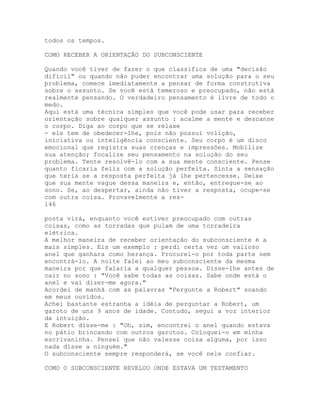 todos os tempos.
COMO RECEBER A ORIENTAÇÃO DO SUBCONSCIENTE
Quando você tiver de fazer o que classifica de uma "decisão
difícil" ou quando não puder encontrar uma solução para o seu
problema, comece imediatamente a pensar de forma construtiva
sobre o assunto. Se você está temeroso e preocupado, não está
realmente pensando. O verdadeiro pensamento é livre de todo o
medo.
Aqui está uma técnica simples que você pode usar para receber
orientação sobre qualquer assunto : acalme a mente e descanse
o corpo. Diga ao corpo que se relaxe
- ele tem de obedecer-lhe, pois não possui volição,
iniciativa ou inteligência consciente. Seu corpo é um disco
emocional que registra suas crenças e impressões. Mobilize
sua atenção; focalize seu pensamento na solução do seu
problema. Tente resolvê-lo com a sua mente consciente. Pense
quanto ficaria feliz com a solução perfeita. Sinta a sensação
que teria se a resposta perfeita já lhe pertencesse. Deixe
que sua mente vague dessa maneira e, então, entregue-se ao
sono. Se, ao despertar, ainda não tiver a resposta, ocupe-se
com outra coisa. Provavelmente a res-
146
posta virá, enquanto você estiver preocupado com outras
coisas, como as torradas que pulam de uma torradeira
elétrica.
A melhor maneira de receber orientação do subconsciente é a
mais simples. Eis um exemplo : perdi certa vez um valioso
anel que ganhara como herança. Procurei-o por toda parte sem
encontrá-lo. A noite falei ao meu subconsciente da mesma
maneira por que falaria a qualquer pessoa. Disse-lhe antes de
cair no sono : "Você sabe todas as coisas. Sabe onde está o
anel e vai dizer-me agora."
Acordei de manhã com as palavras "Pergunte a Robert" soando
em meus ouvidos.
Achei bastante estranha a idéia de perguntar a Robert, um
garoto de uns 9 anos de idade. Contudo, segui a voz interior
da intuição.
E Robert disse-me : "Oh, sim, encontrei o anel quando estava
no pátio brincando com outros garotos. Coloquei-o em minha
escrivaninha. Pensei que não valesse coisa alguma, por isso
nada disse a ninguém."
O subconsciente sempre responderá, se você nele confiar.
COMO O SUBCONSCIENTE REVELOU ONDE ESTAVA UM TESTAMENTO
 