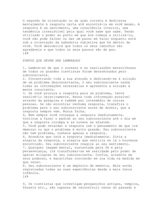 O segredo da orientação ou da ação correta é dedicarse
mentalmente à resposta certa até encontrá-la em você mesmo. A
resposta é um sentimento, uma consciência interior, uma
tendência irresistível pela qual você sabe que sabe. Tendo
utilizado o poder ao ponto em que ele começa a utilizá-lo,
você não pode falhar ou dar um passo em falso enquanto está
sob a orientação da sabedoria subjetiva que há dentro de
você. Você descobrirá que todos os seus caminhos são
agradáveis e que todos os seus passos são de paz.
148
PONTOS QUE DEVEM SER LEMBRADOS
1. Lembre-se de que o sucesso e as realizações maravilhosas
de todos os grandes cientistas foram determinados pelo
subconsciente.
2. Concentrando toda a sua atenção e dedicando-se à solução
de um problema desconcertante, o seu subconsciente reúne
todas as informações necessárias e apresenta a solução à
mente consciente.
3. Se você procura a resposta para um problema, tente
resolvê-lo objetivamente. Reúna toda informação possível
através da pesquisa e também por intermédio de outras
pessoas. Se não encontrar nenhuma resposta, transfira o
problema para o seu subconsciente antes de dormir, que a
resposta sempre vem. Nunca falha.
4. Nem sempre você consegue a resposta imediatamente.
Continue a fazer o pedido ao seu subconsciente até o dia em
que a resposta irrompa e as nuvens se afastem.
5. Você pode retardar a resposta com o pensamento de que irá
demorar ou que o problema é muito grande. Seu subconsciente
não tem problema, conhece apenas a resposta.
6. Acredite que terá a resposta imediatamente. Sinta a
alegria da resposta, a alegria que sentiria se já o houvesse
encontrado. Seu subconsciente reagirá ao seu sentimento.
7. Qualquer imagem mental, sustentada pela fé e pela
perseverança, irá transformar-se em realidade pelo poder de
operar milagres do seu subconsciente. Confie, acredite em
seus poderes, e maravilhas ocorrerão em sua vida na medida em
que rezar.
8. Seu subconsciente é um depósito de memória. Nele estão
registradas todas as suas experiências desde a mais tenra
infância.
149
9. Os cientistas que investigam pergaminhos antigos, templos,
fósseis etc., são capazes de reconstruir cenas do passado e
 